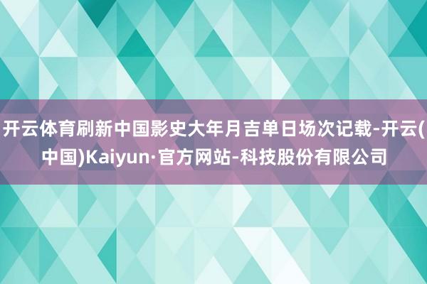 开云体育刷新中国影史大年月吉单日场次记载-开云(中国)Kaiyun·官方网站-科技股份有限公司