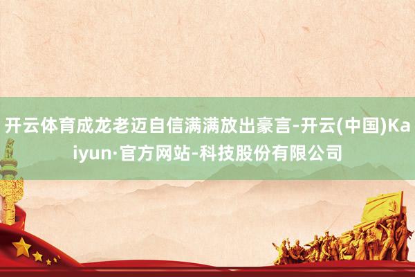 开云体育成龙老迈自信满满放出豪言-开云(中国)Kaiyun·官方网站-科技股份有限公司