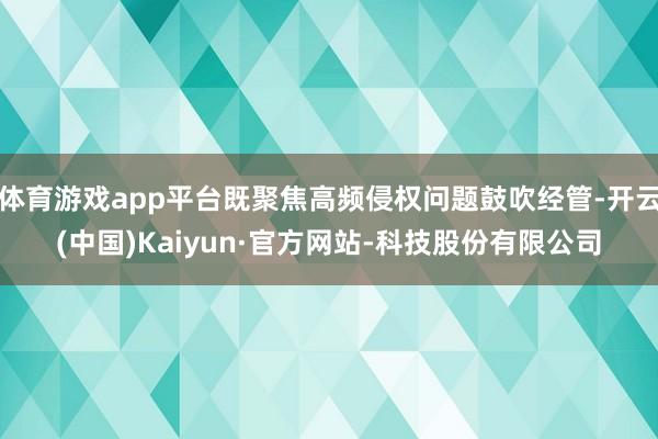 体育游戏app平台既聚焦高频侵权问题鼓吹经管-开云(中国)Kaiyun·官方网站-科技股份有限公司