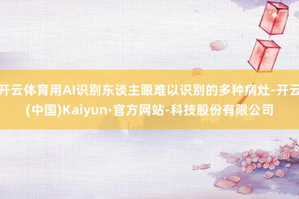 开云体育用AI识别东谈主眼难以识别的多种病灶-开云(中国)Kaiyun·官方网站-科技股份有限公司